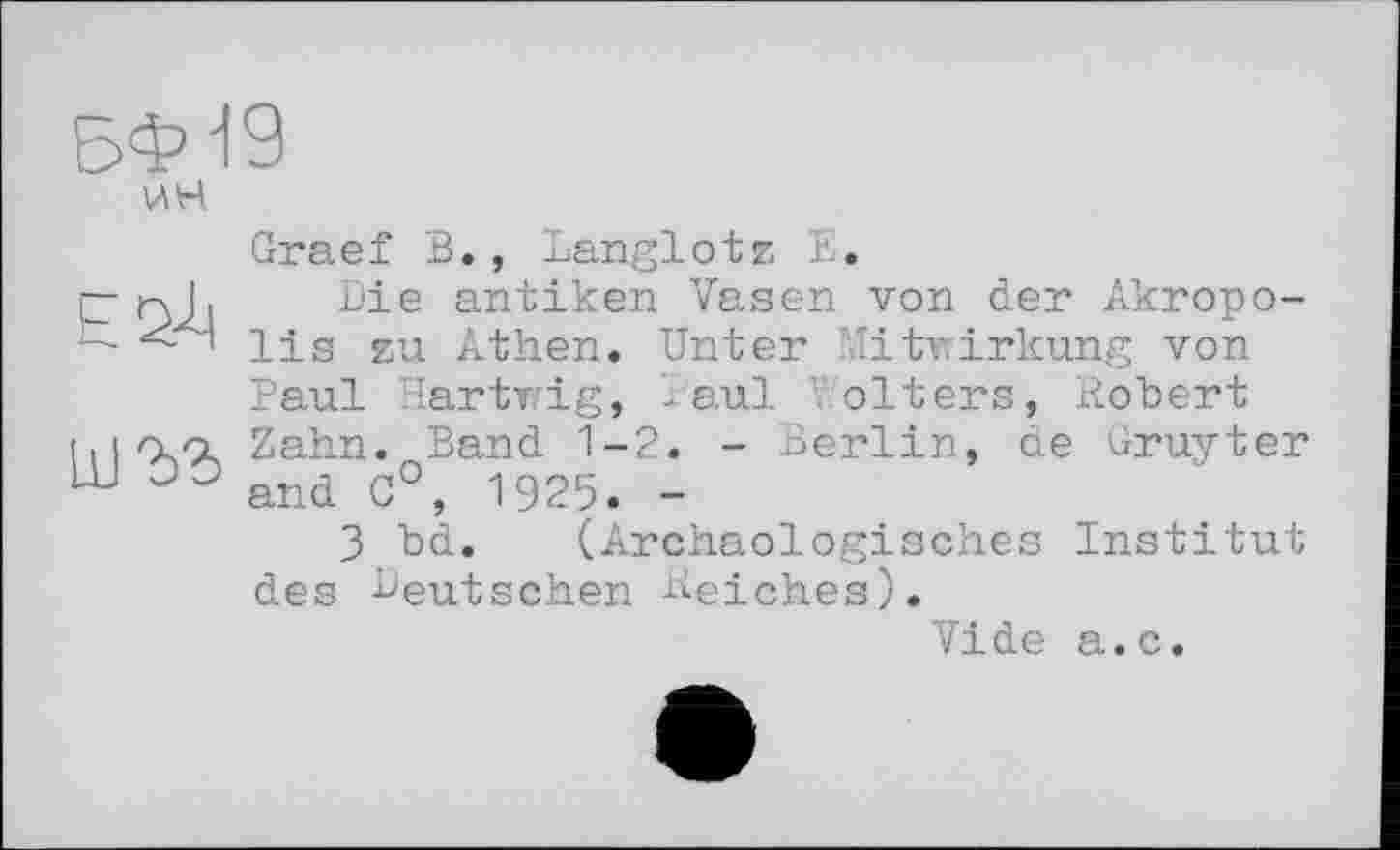 ﻿5ФІ9
шъз
Graef В., Langlotz E.
Die antiken Vasen von der Akropolis zu Athen. Unter Mitwirkung von Paul Hartwig, Paul ' olters, Robert Zahn. Band 1-2. - Berlin, de Gruyter and 0°, 1925. -
3 bd. (Archäologisches Institut des Deutschen Reiches).
Vide a.c.